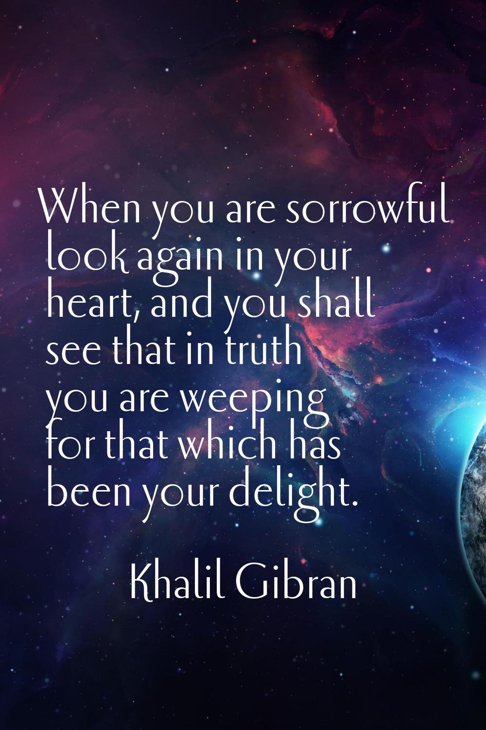 When you are sorrowful look again in your heart, and you shall see that in truth you are weeping fo