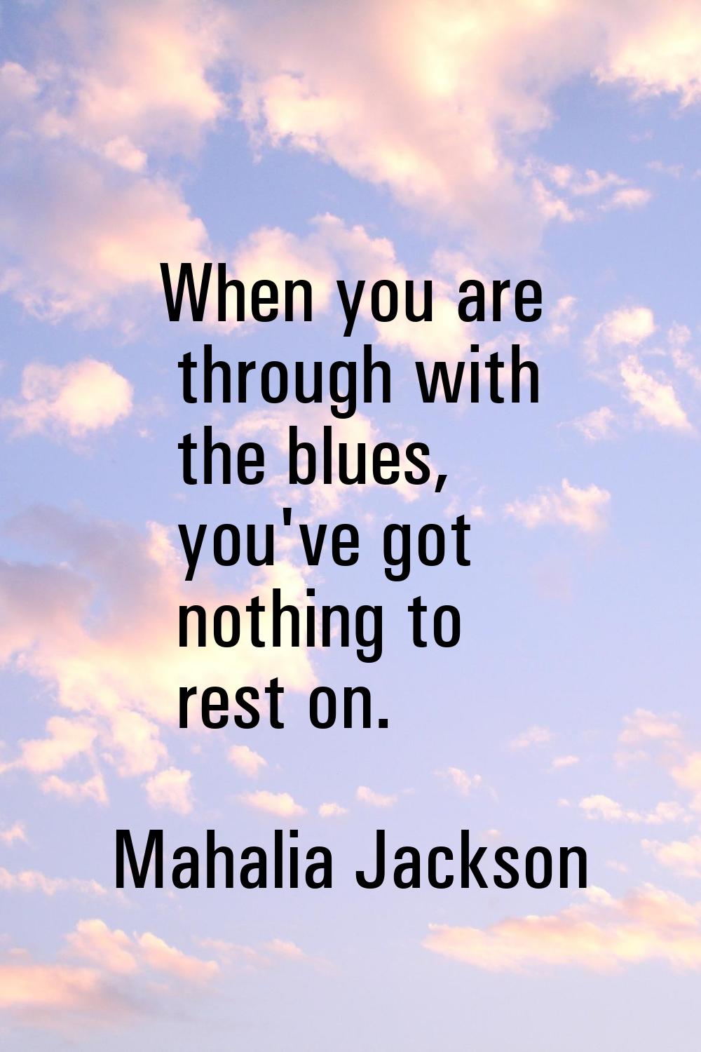 When you are through with the blues, you've got nothing to rest on.