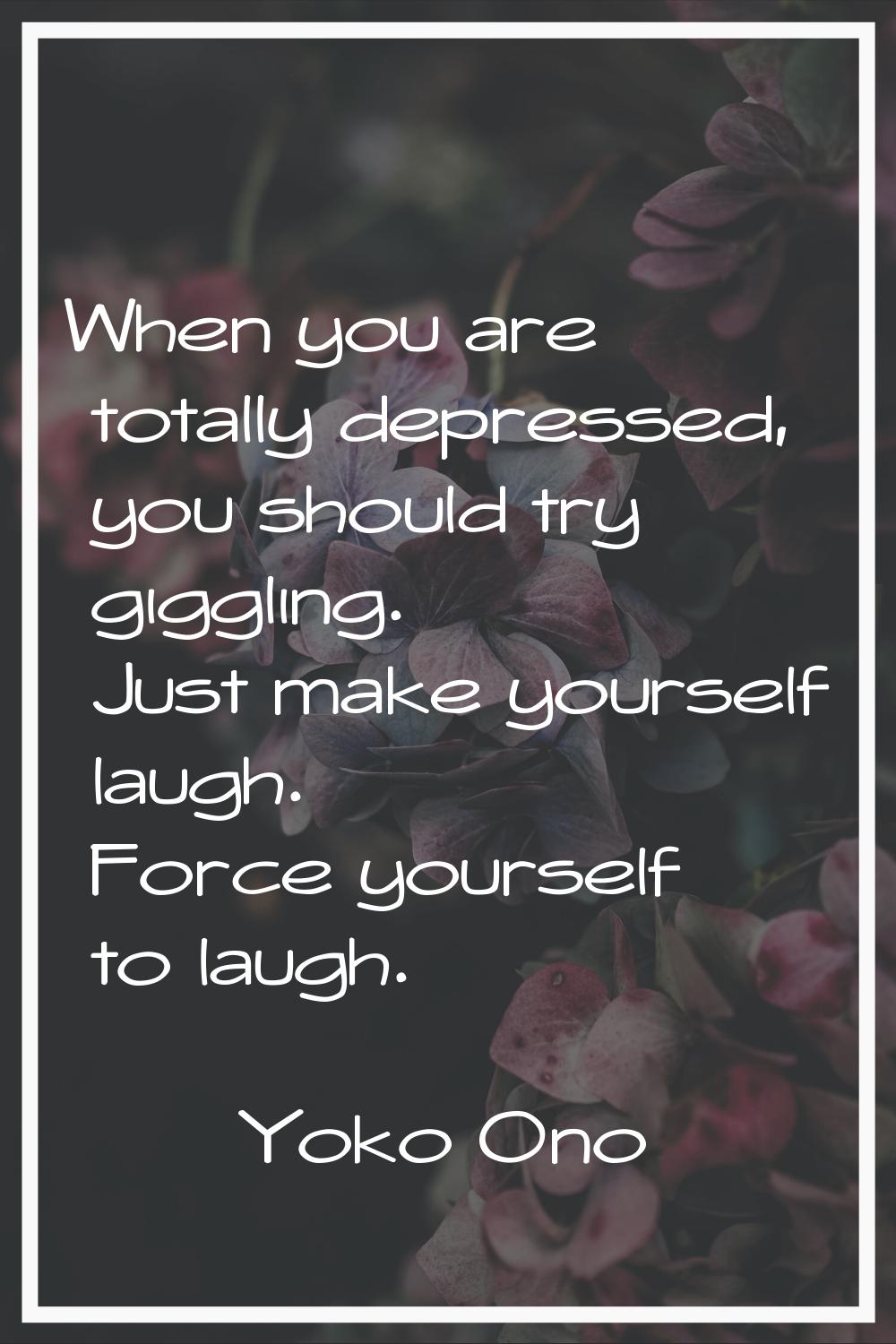 When you are totally depressed, you should try giggling. Just make yourself laugh. Force yourself t