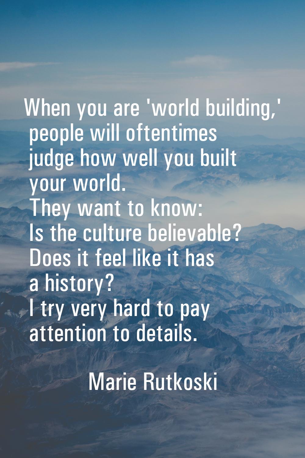 When you are 'world building,' people will oftentimes judge how well you built your world. They wan