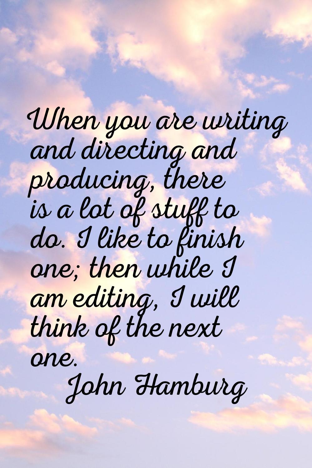 When you are writing and directing and producing, there is a lot of stuff to do. I like to finish o