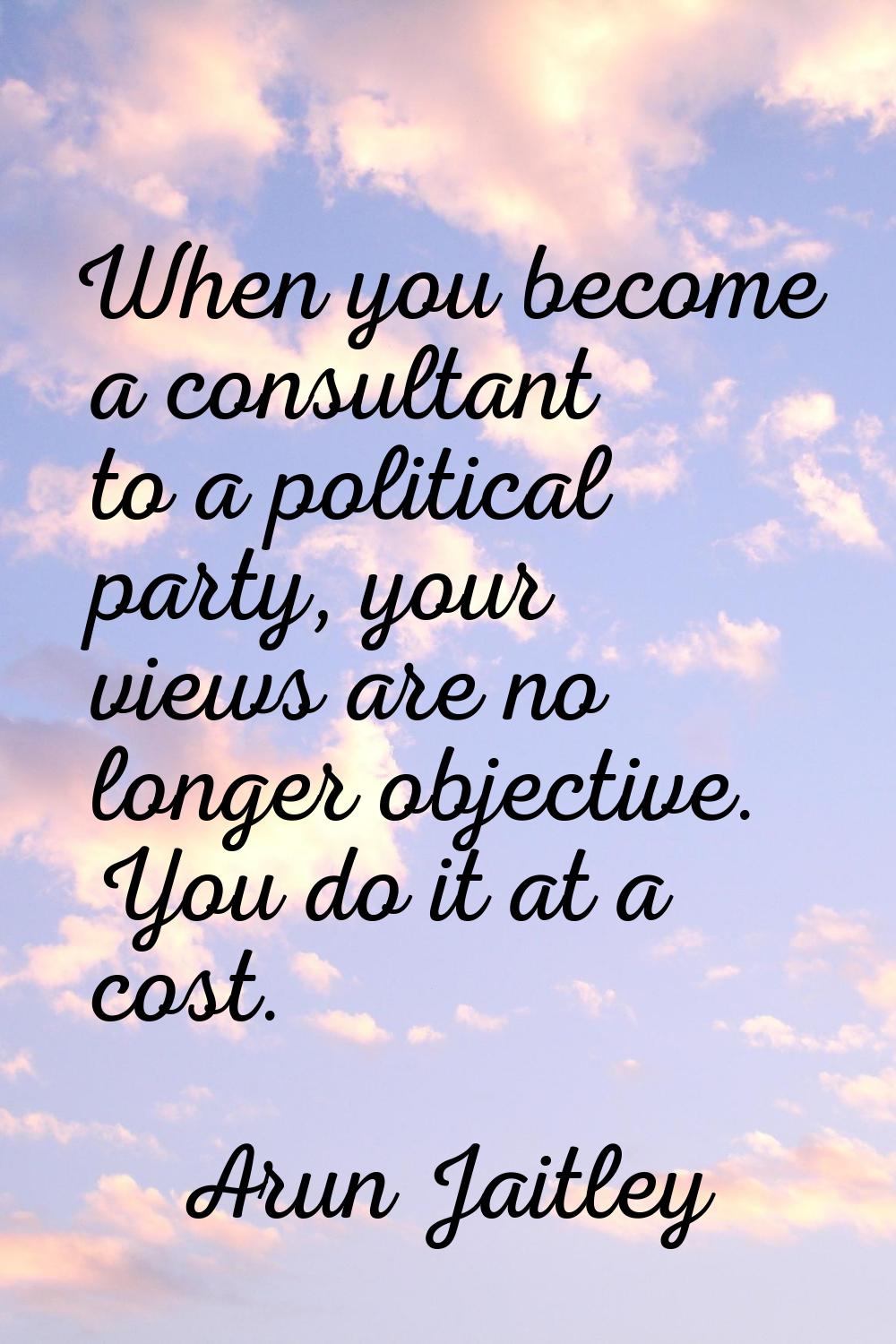 When you become a consultant to a political party, your views are no longer objective. You do it at