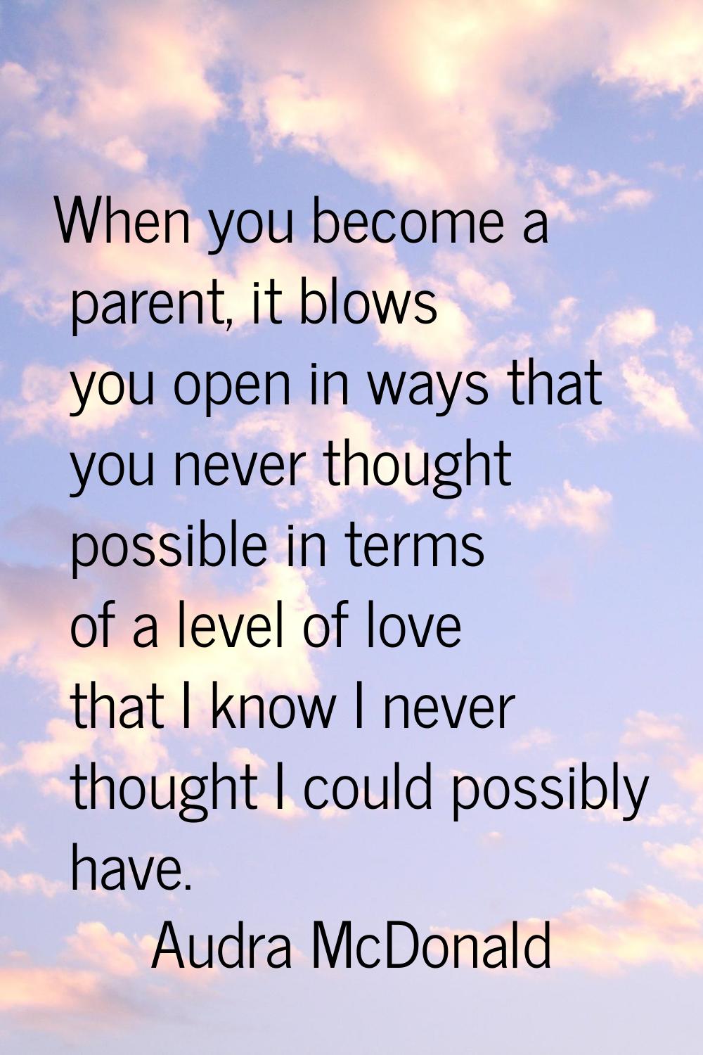 When you become a parent, it blows you open in ways that you never thought possible in terms of a l