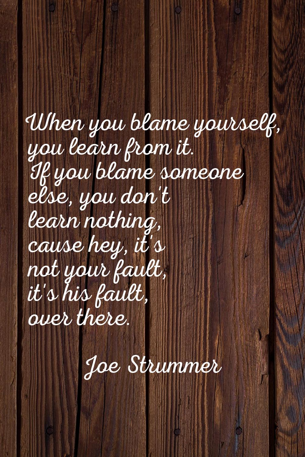 When you blame yourself, you learn from it. If you blame someone else, you don't learn nothing, cau