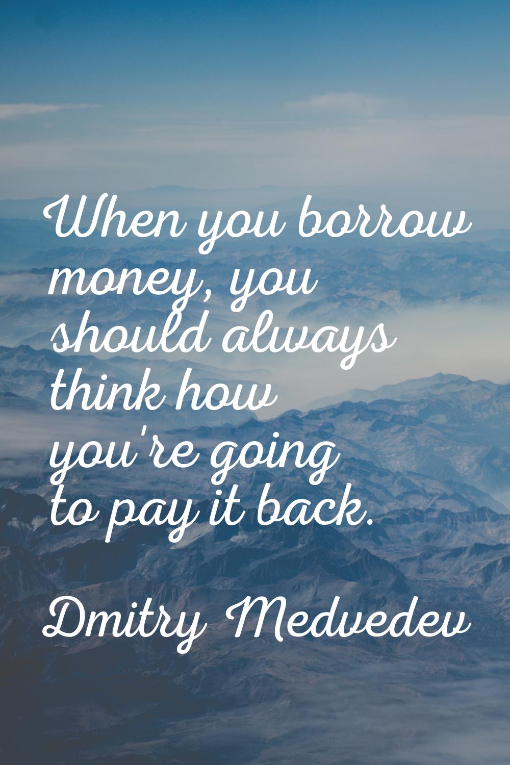 When you borrow money, you should always think how you're going to pay it back.