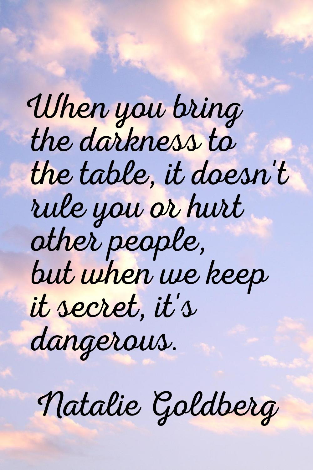 When you bring the darkness to the table, it doesn't rule you or hurt other people, but when we kee