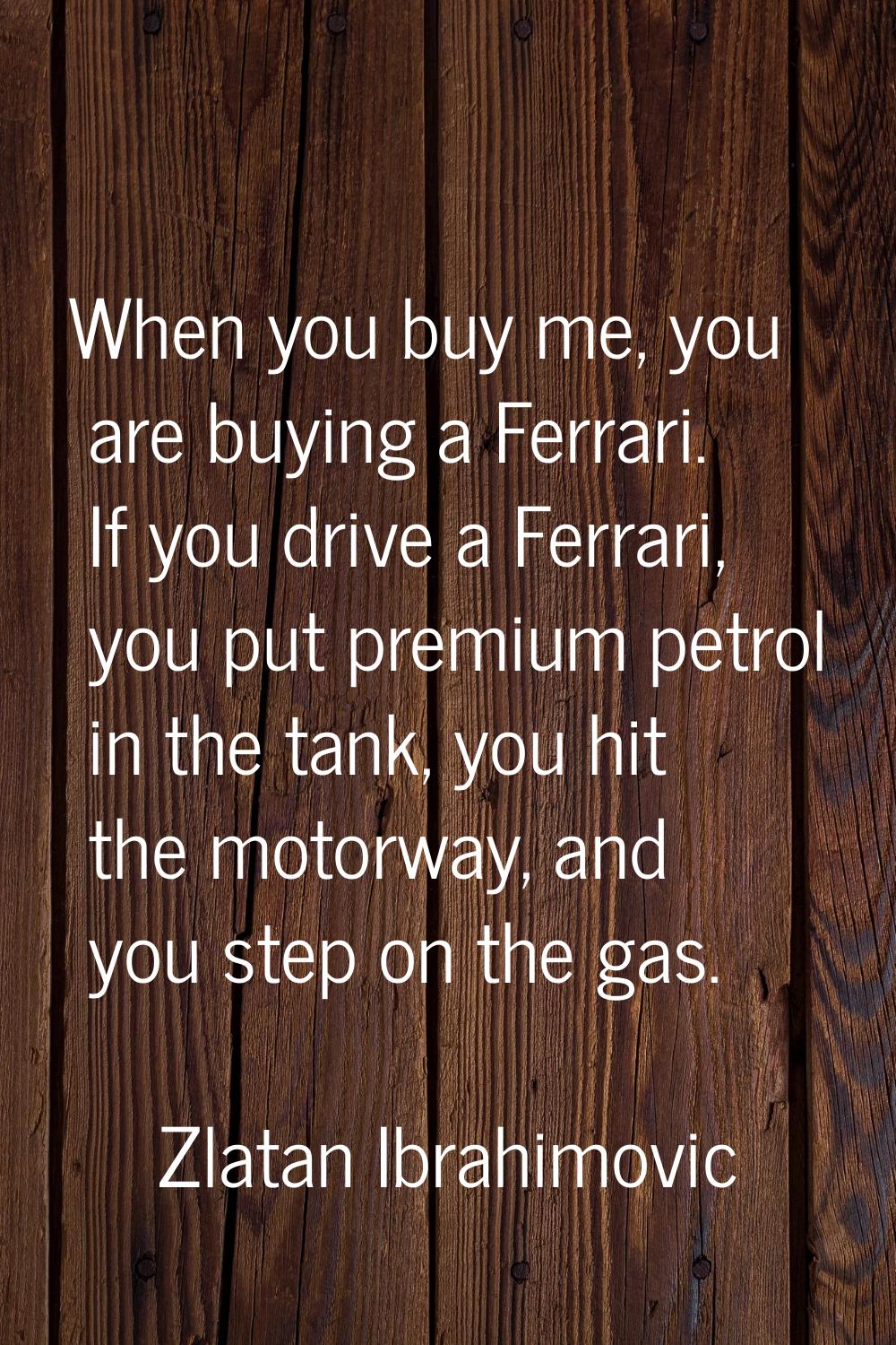 When you buy me, you are buying a Ferrari. If you drive a Ferrari, you put premium petrol in the ta