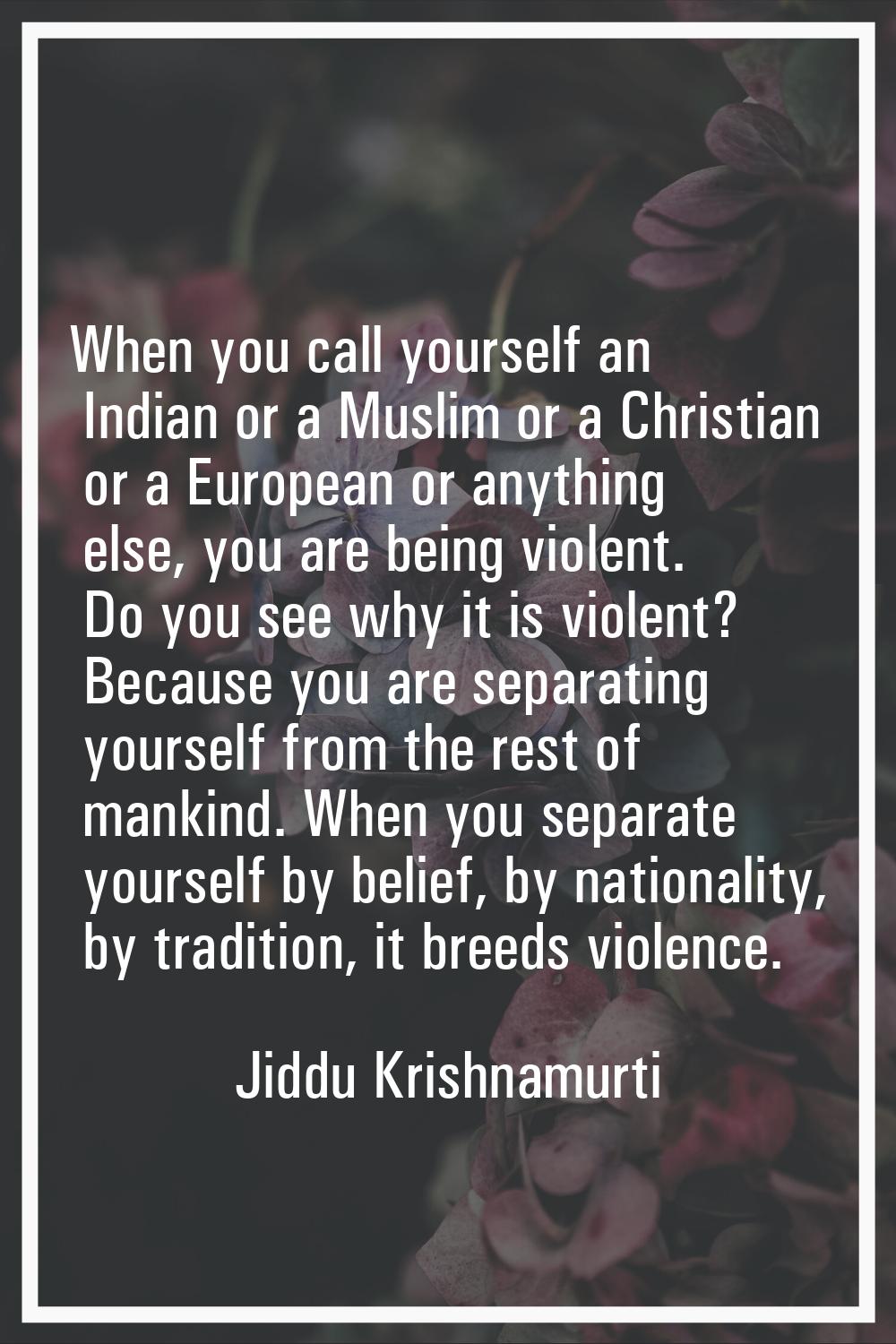 When you call yourself an Indian or a Muslim or a Christian or a European or anything else, you are
