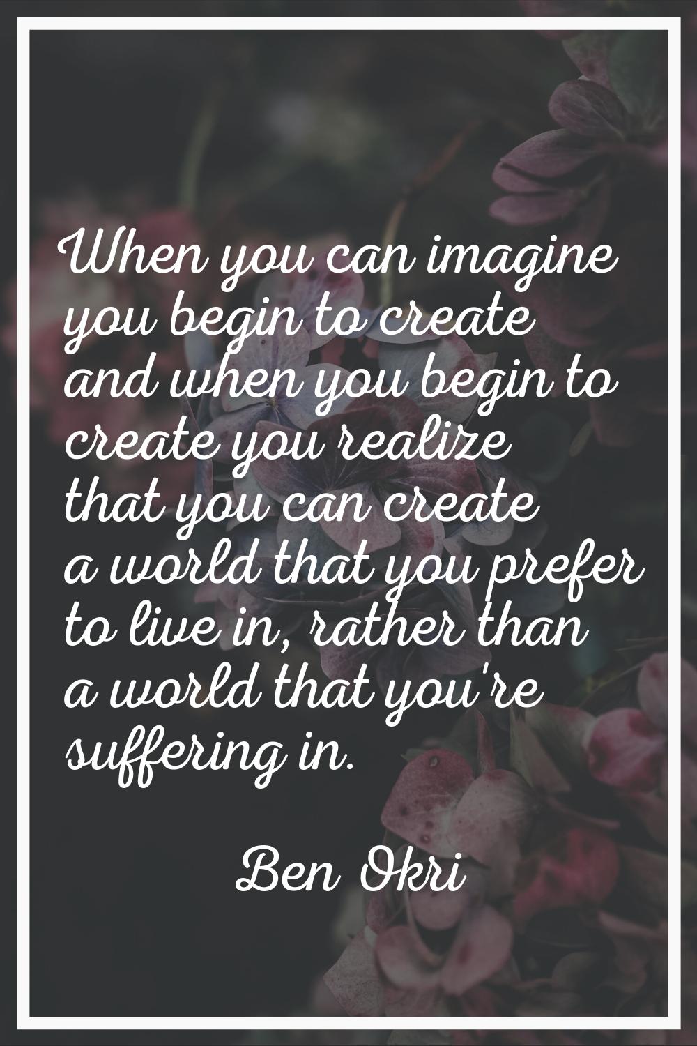When you can imagine you begin to create and when you begin to create you realize that you can crea