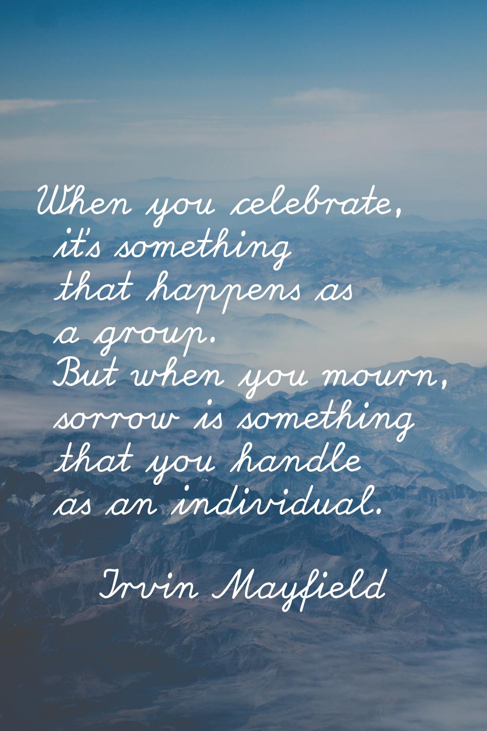 When you celebrate, it's something that happens as a group. But when you mourn, sorrow is something