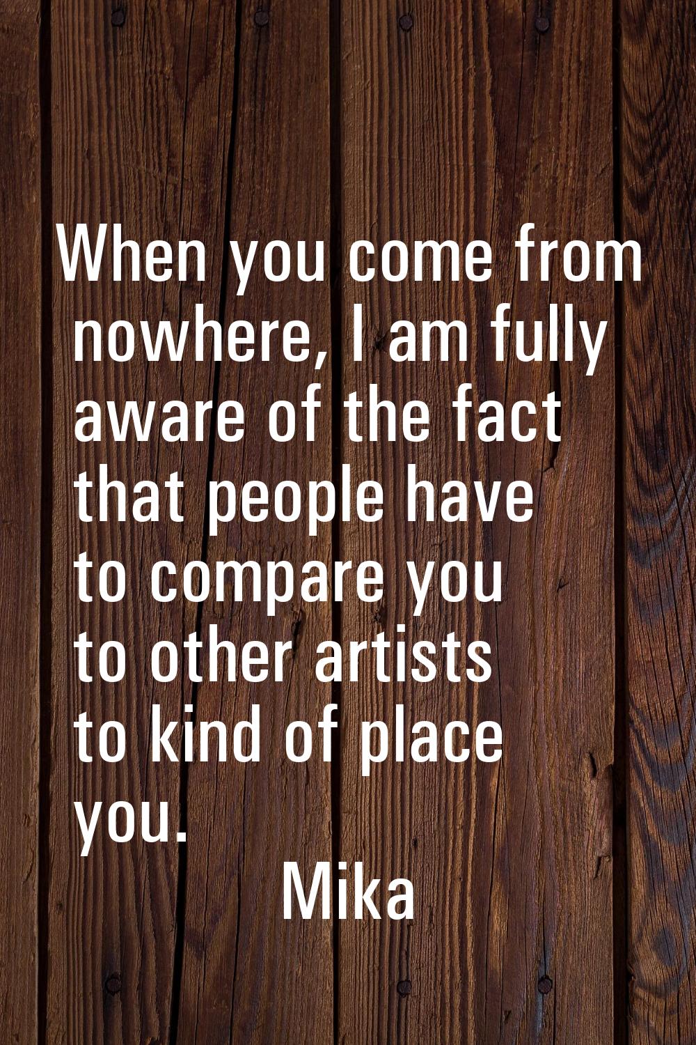 When you come from nowhere, I am fully aware of the fact that people have to compare you to other a