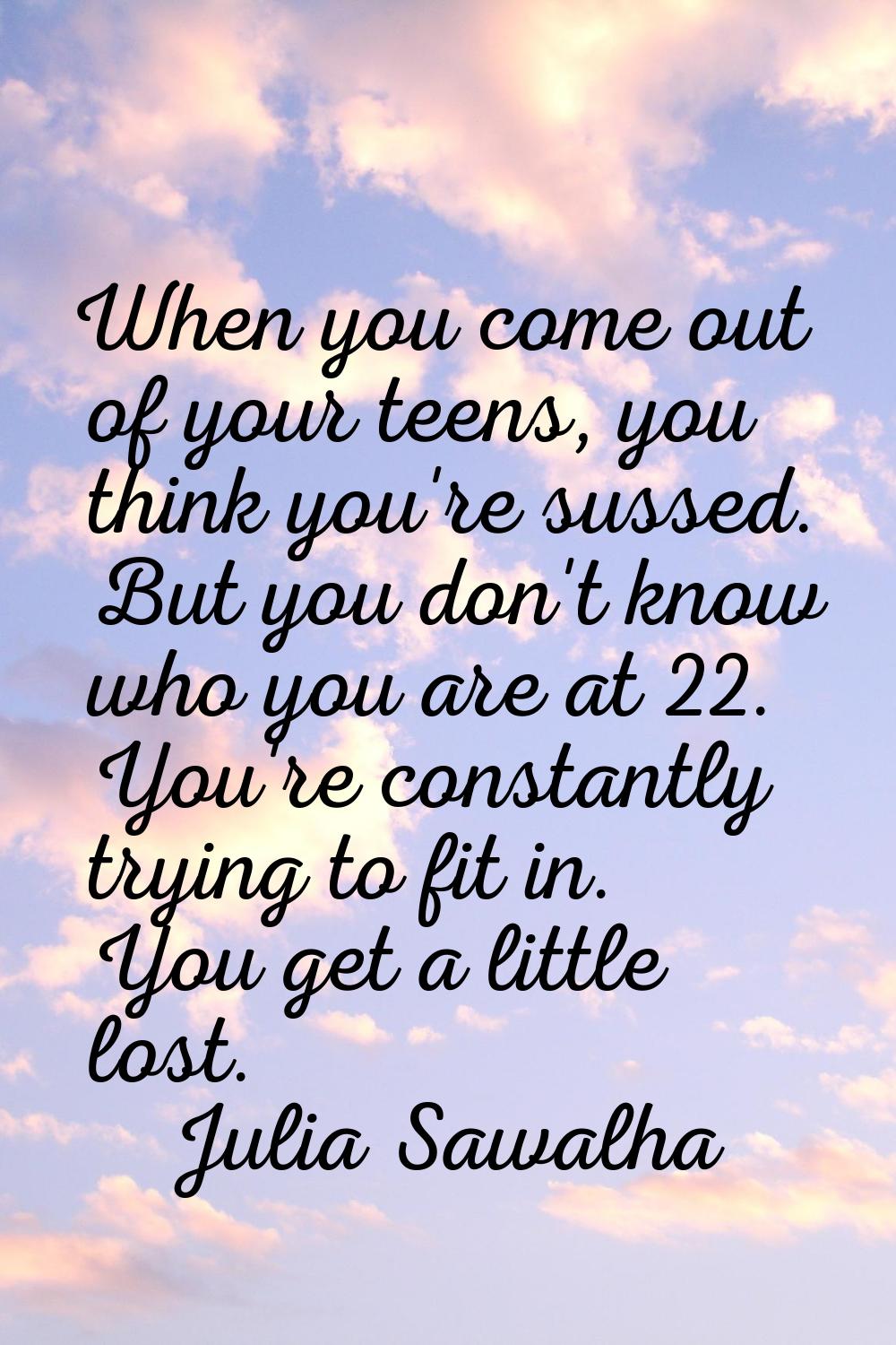 When you come out of your teens, you think you're sussed. But you don't know who you are at 22. You
