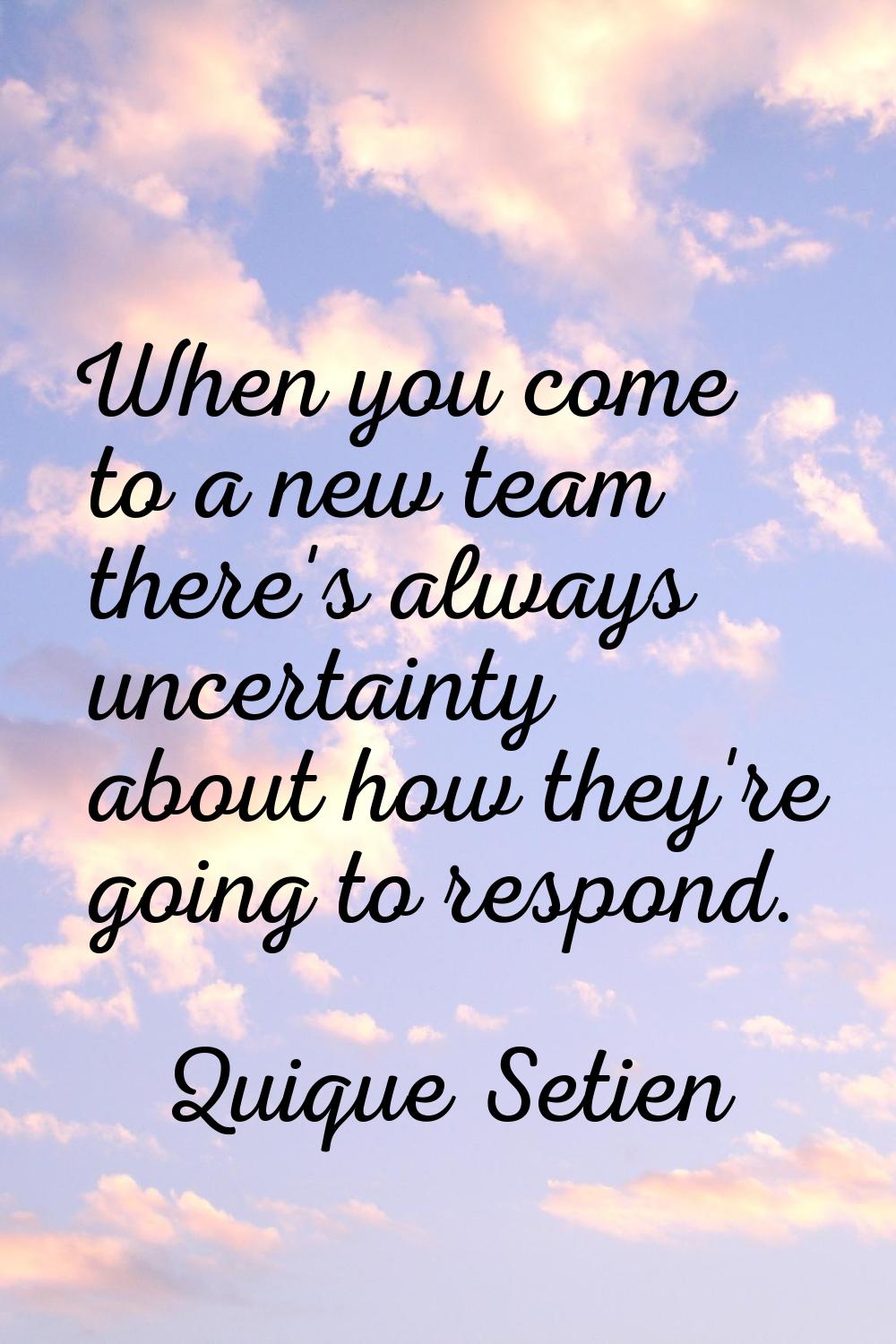 When you come to a new team there's always uncertainty about how they're going to respond.