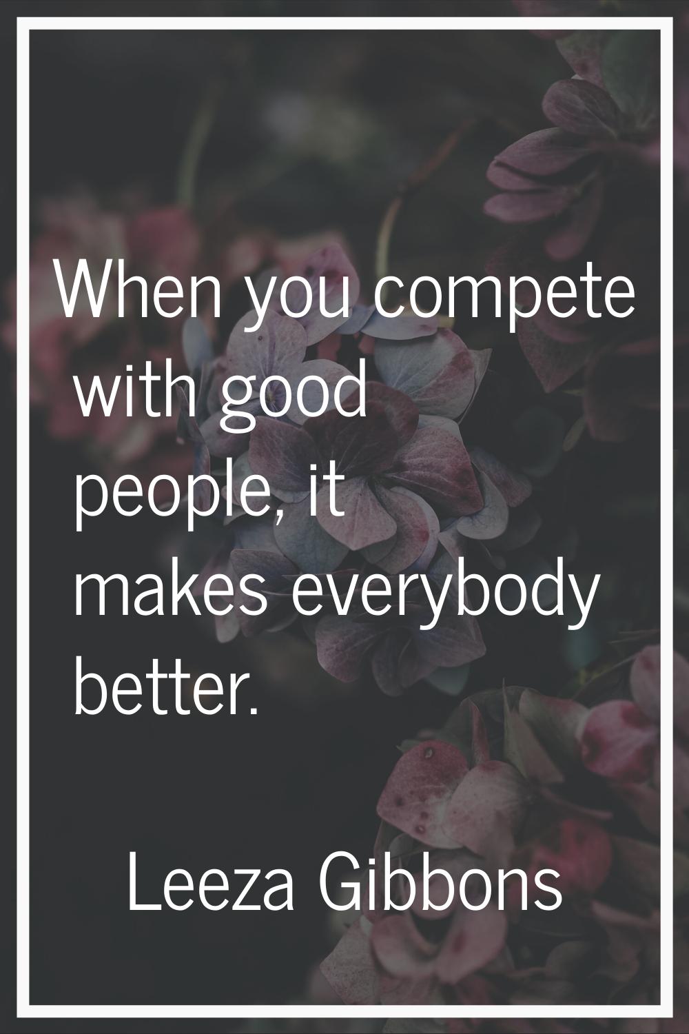 When you compete with good people, it makes everybody better.
