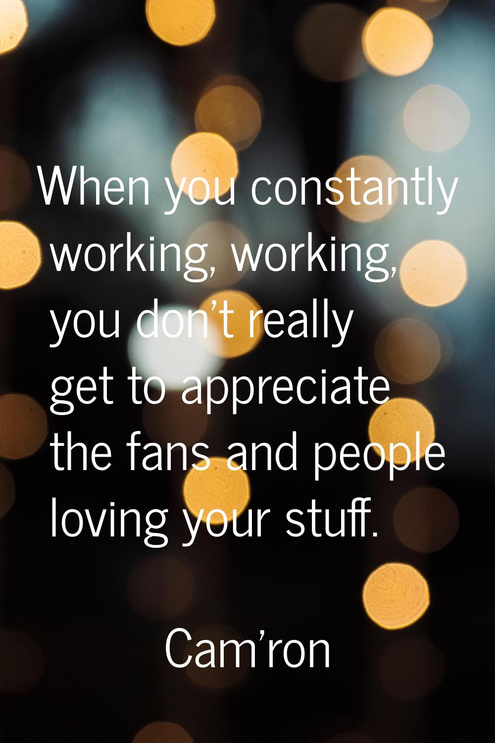 When you constantly working, working, you don't really get to appreciate the fans and people loving