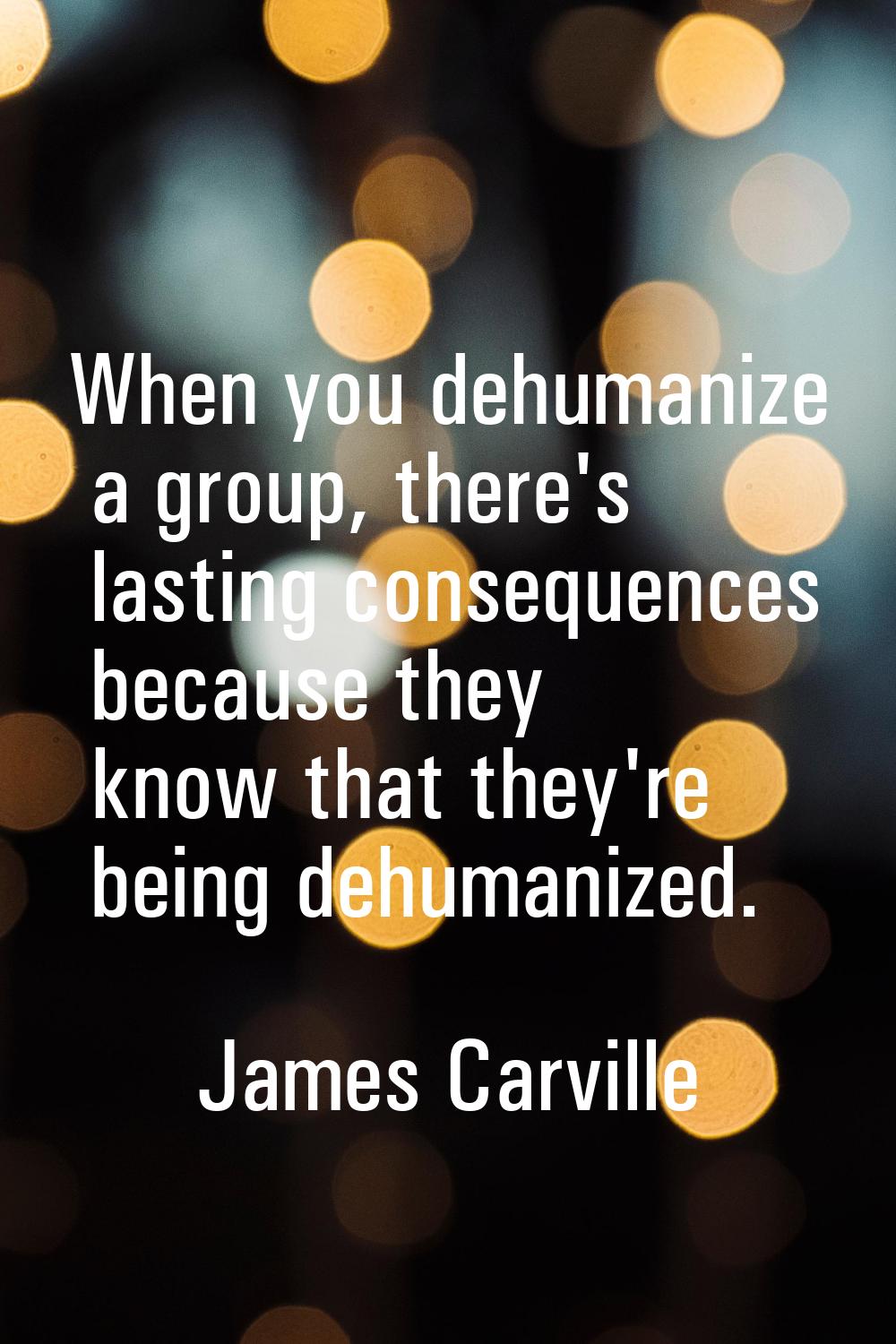 When you dehumanize a group, there's lasting consequences because they know that they're being dehu