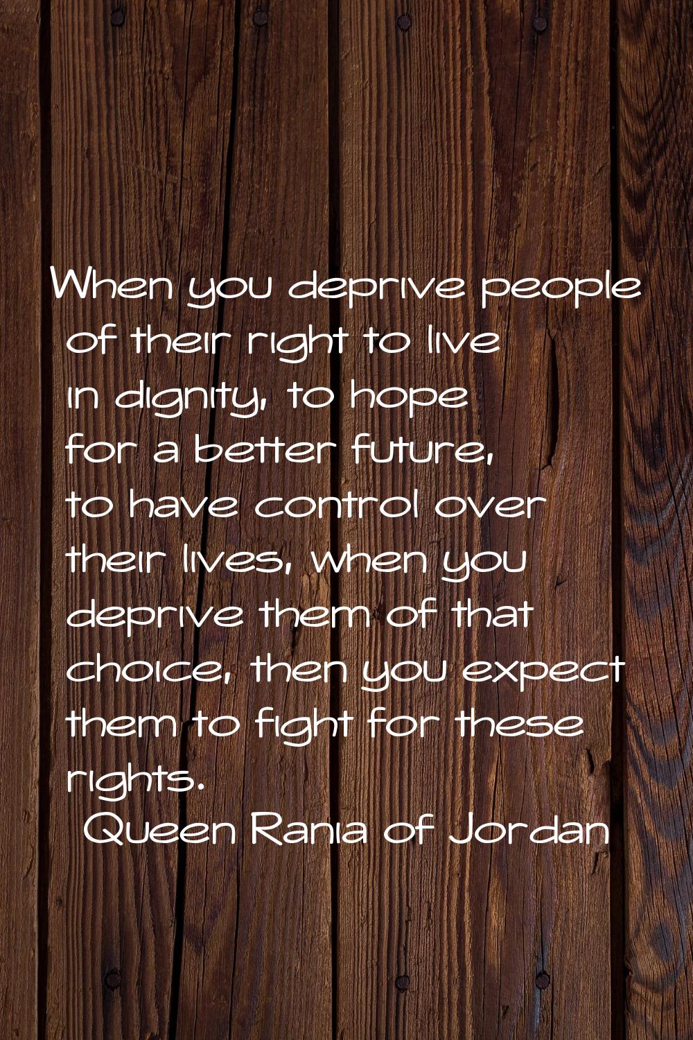 When you deprive people of their right to live in dignity, to hope for a better future, to have con