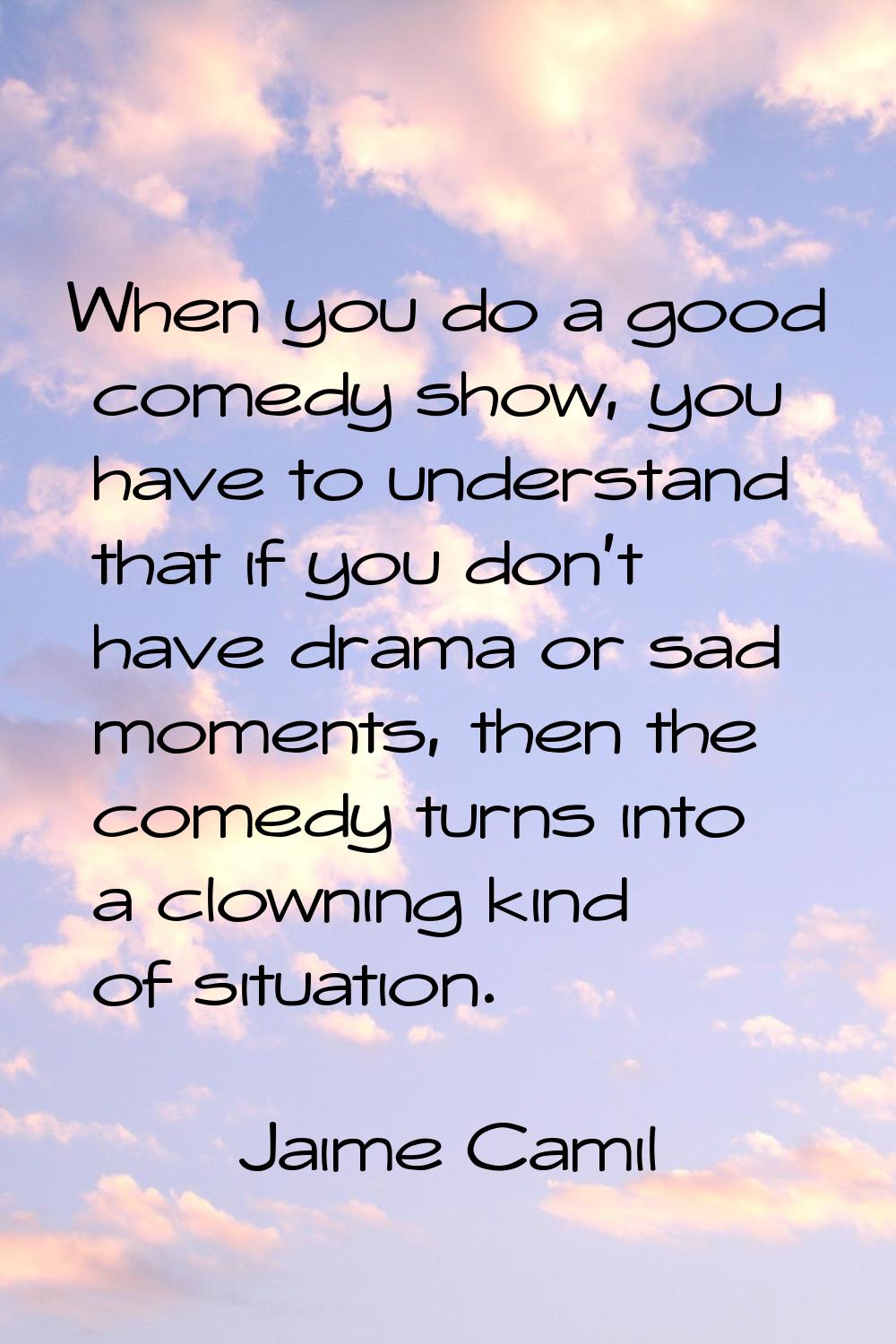 When you do a good comedy show, you have to understand that if you don't have drama or sad moments,