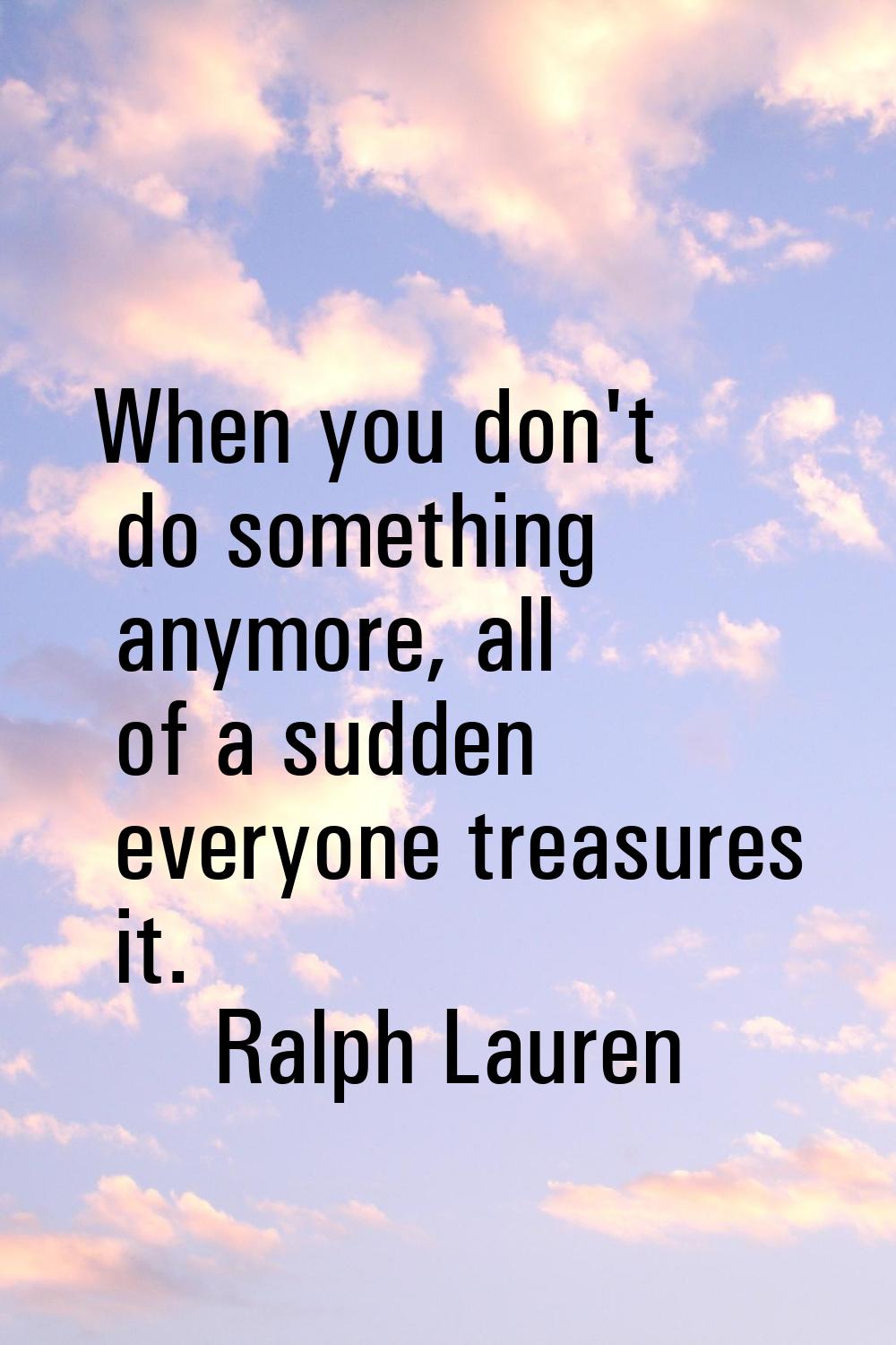When you don't do something anymore, all of a sudden everyone treasures it.
