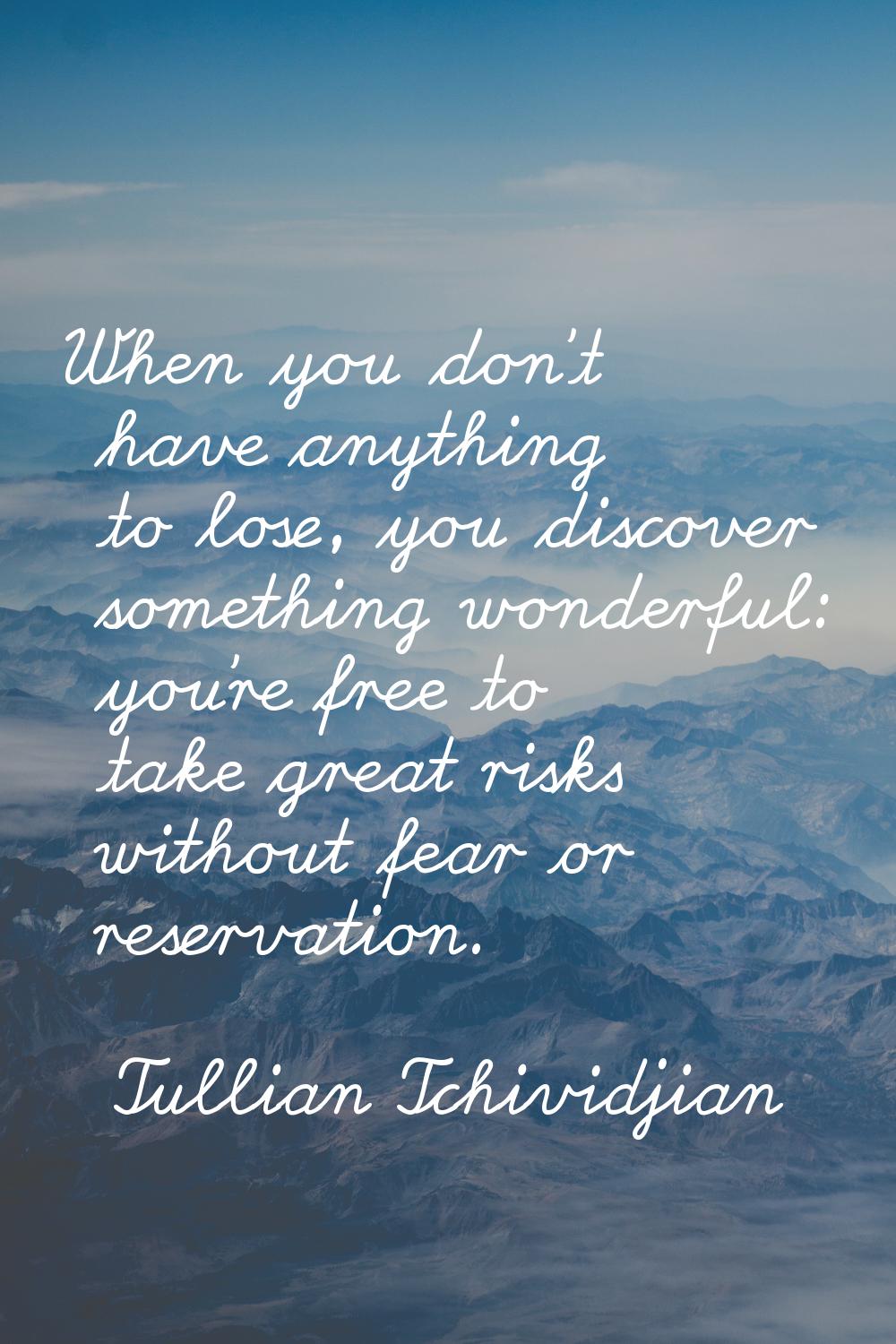 When you don't have anything to lose, you discover something wonderful: you're free to take great r