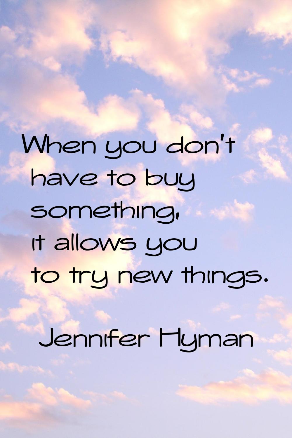 When you don't have to buy something, it allows you to try new things.