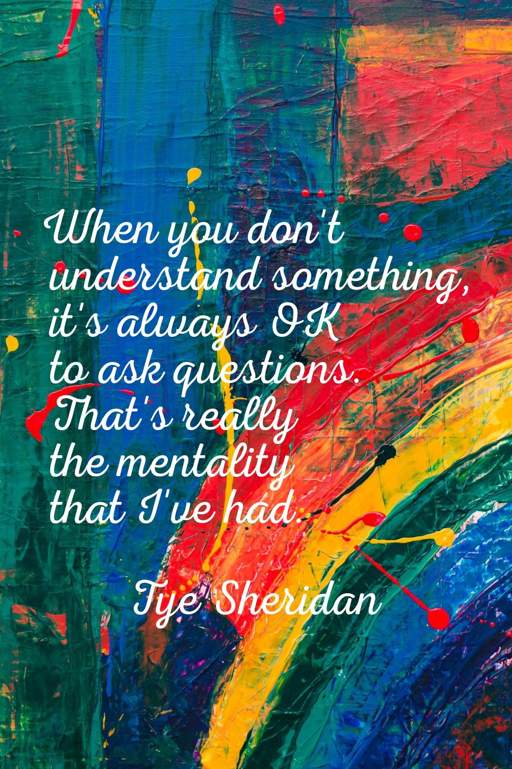 When you don't understand something, it's always OK to ask questions. That's really the mentality t