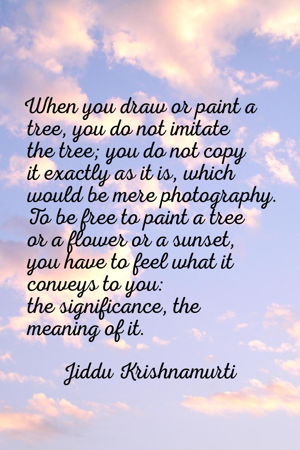 When you draw or paint a tree, you do not imitate the tree; you do not copy it exactly as it is, wh