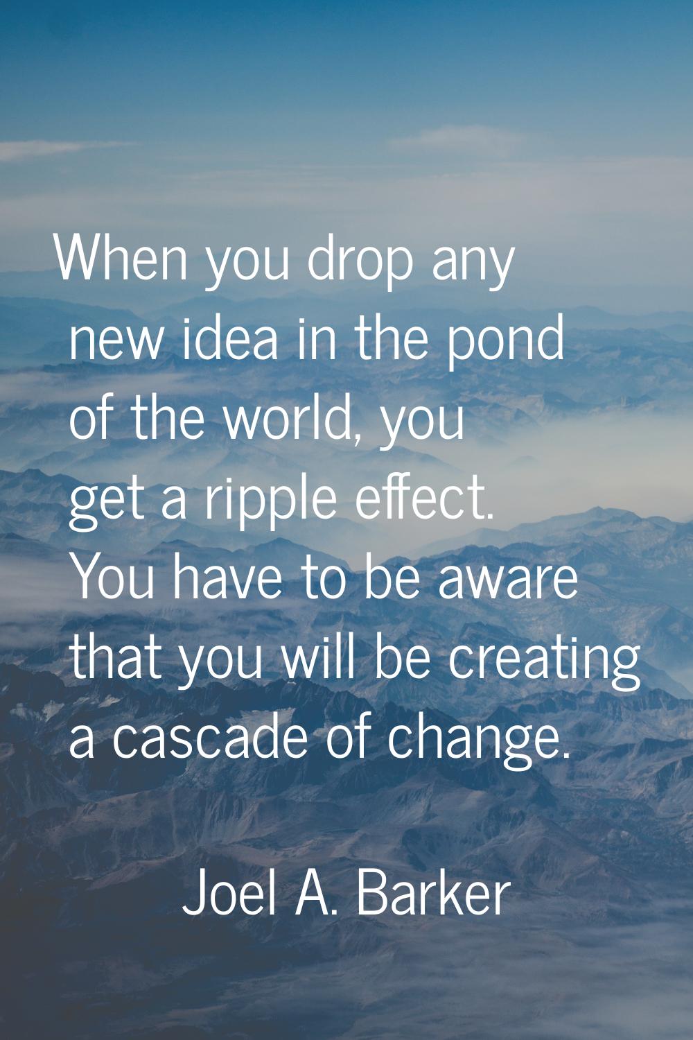 When you drop any new idea in the pond of the world, you get a ripple effect. You have to be aware 