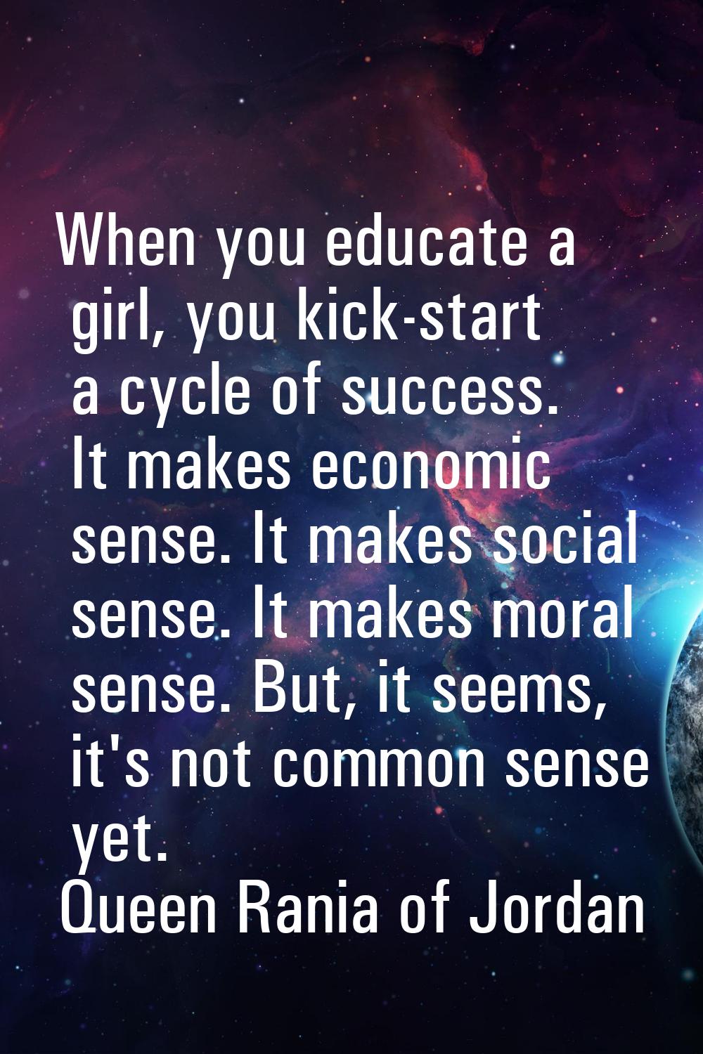 When you educate a girl, you kick-start a cycle of success. It makes economic sense. It makes socia