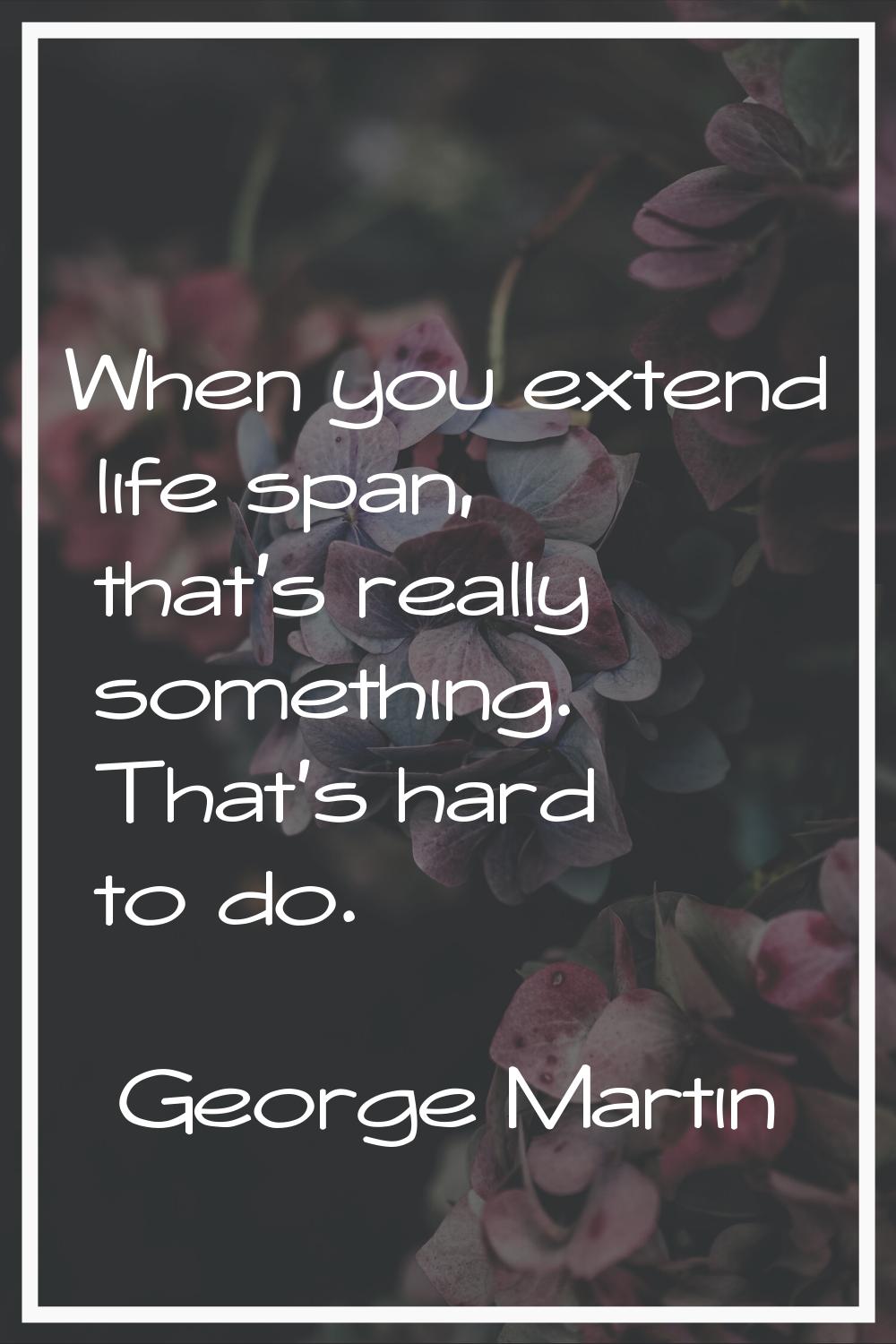 When you extend life span, that's really something. That's hard to do.
