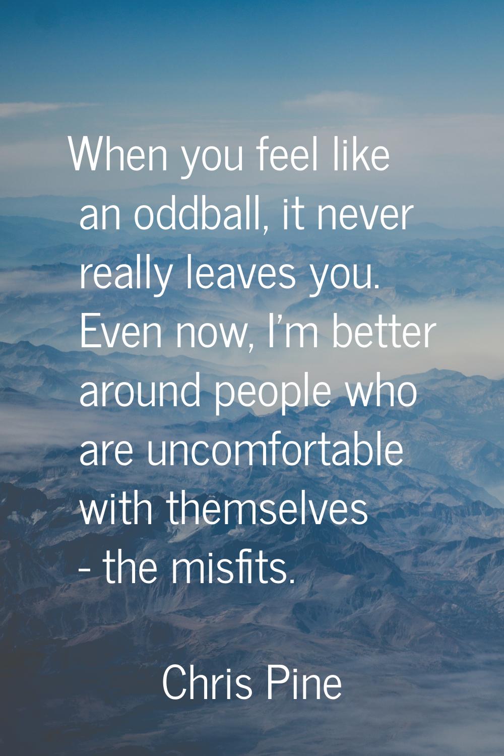 When you feel like an oddball, it never really leaves you. Even now, I'm better around people who a