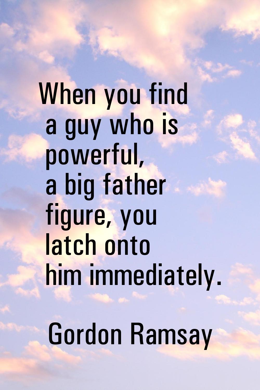 When you find a guy who is powerful, a big father figure, you latch onto him immediately.