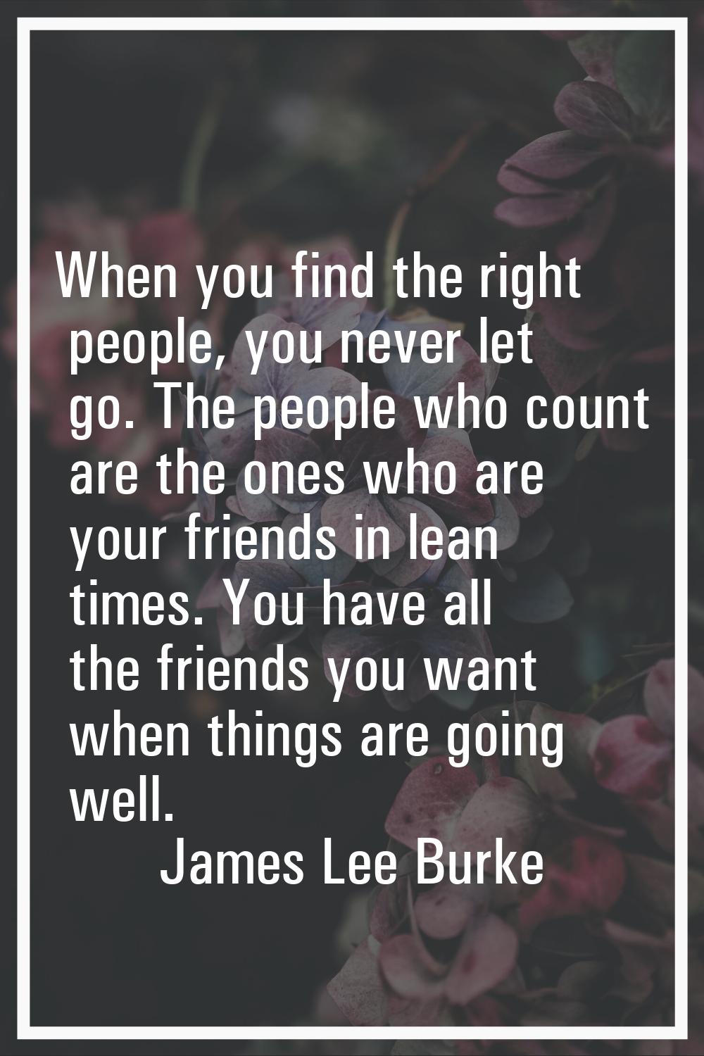 When you find the right people, you never let go. The people who count are the ones who are your fr