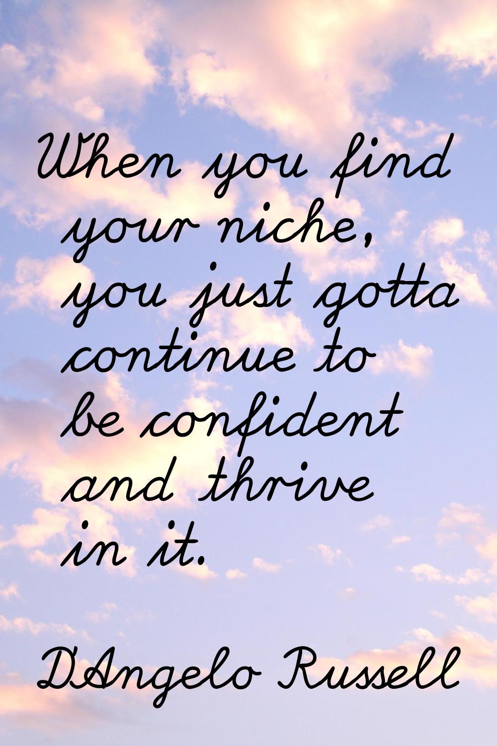 When you find your niche, you just gotta continue to be confident and thrive in it.