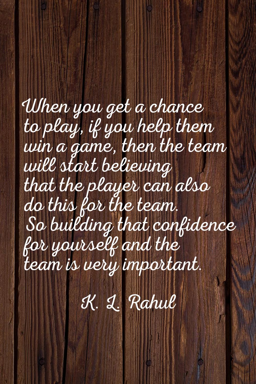 When you get a chance to play, if you help them win a game, then the team will start believing that