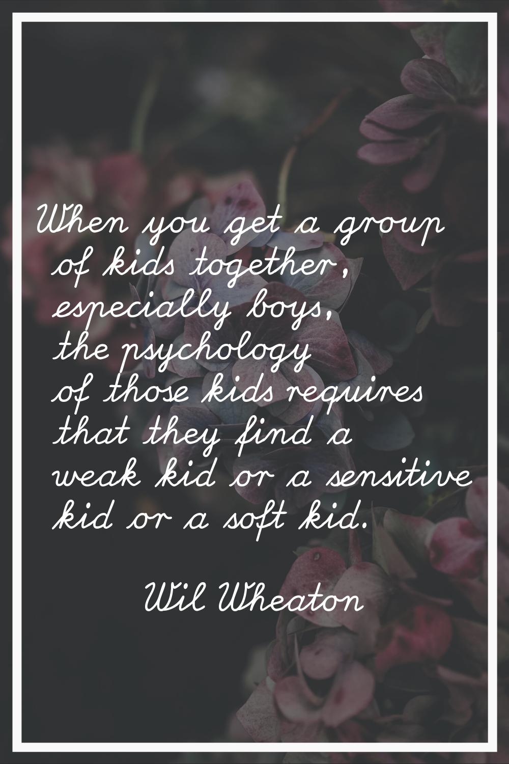 When you get a group of kids together, especially boys, the psychology of those kids requires that 