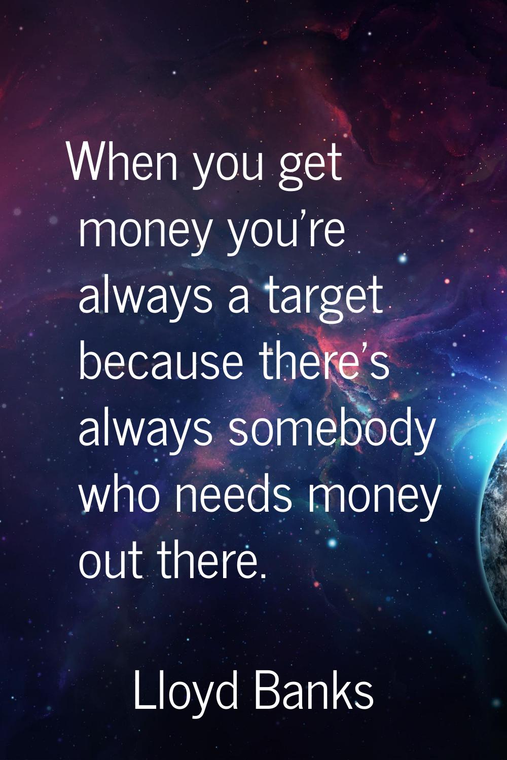 When you get money you're always a target because there's always somebody who needs money out there