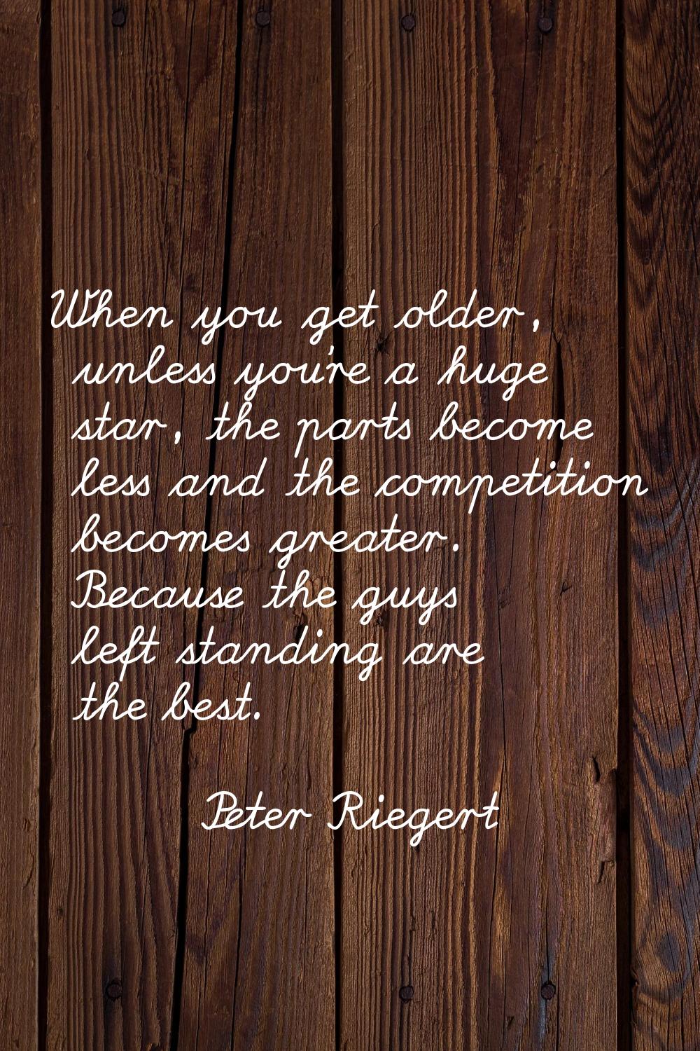 When you get older, unless you're a huge star, the parts become less and the competition becomes gr