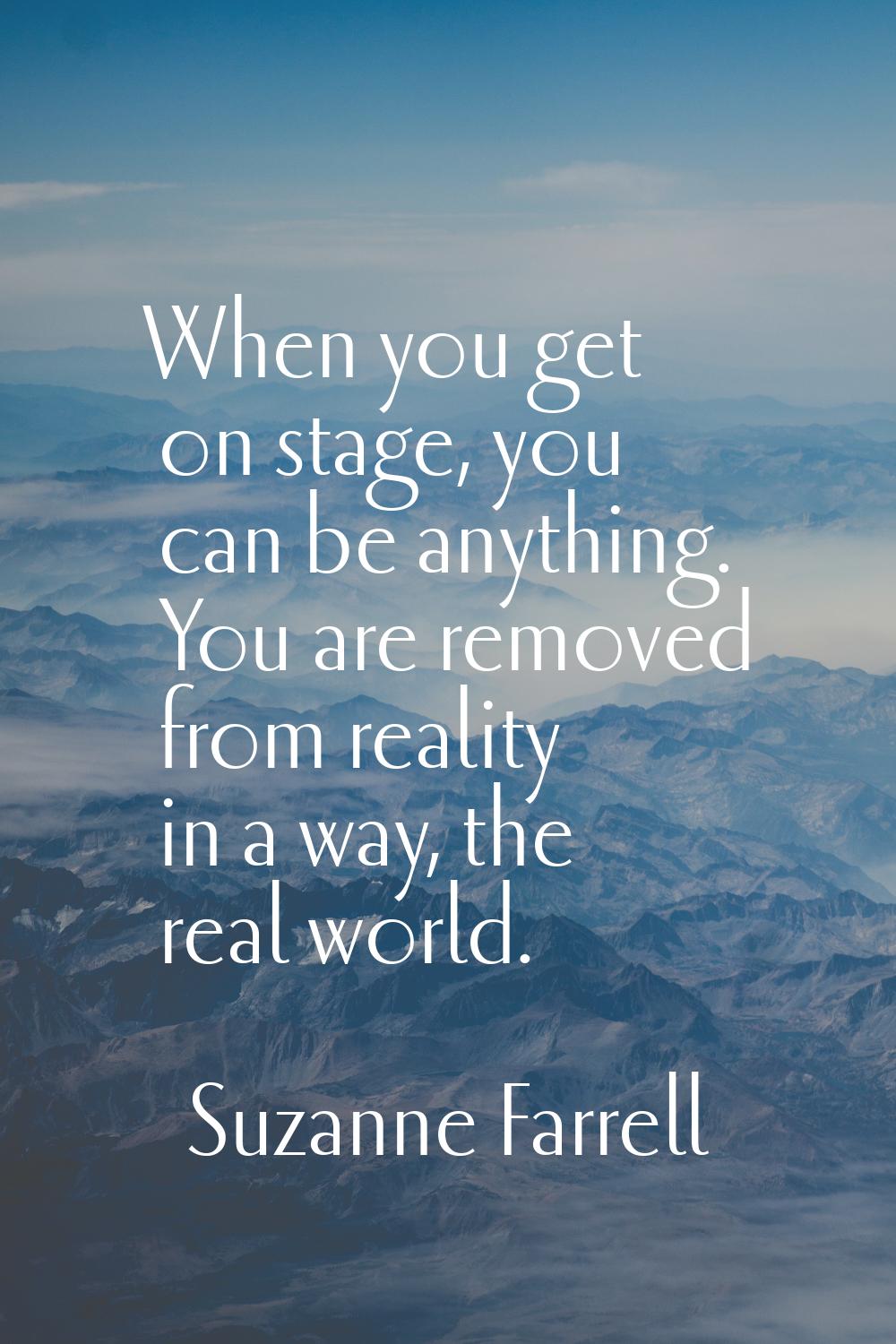 When you get on stage, you can be anything. You are removed from reality in a way, the real world.