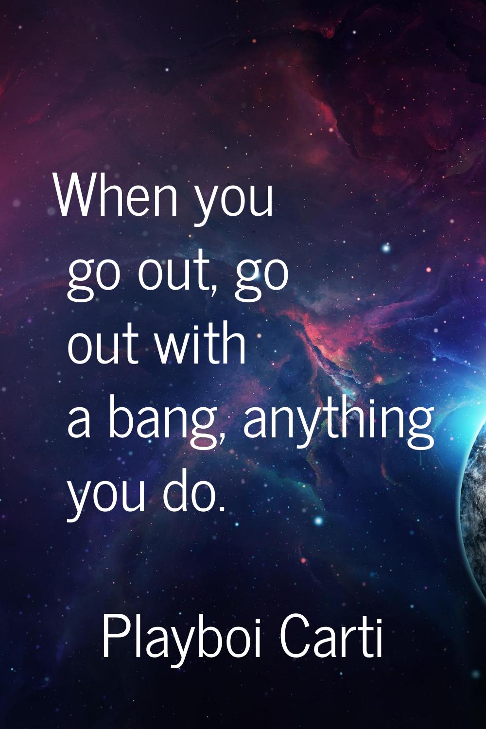 When you go out, go out with a bang, anything you do.