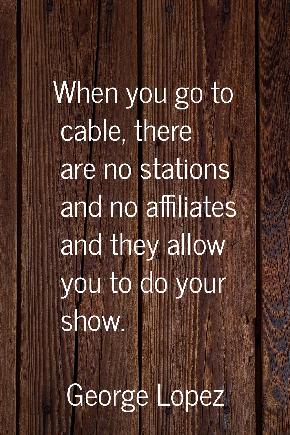 When you go to cable, there are no stations and no affiliates and they allow you to do your show.