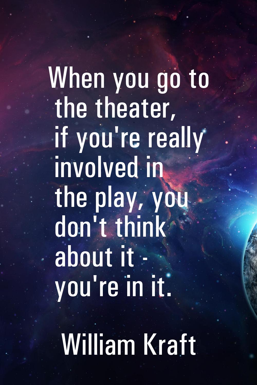 When you go to the theater, if you're really involved in the play, you don't think about it - you'r
