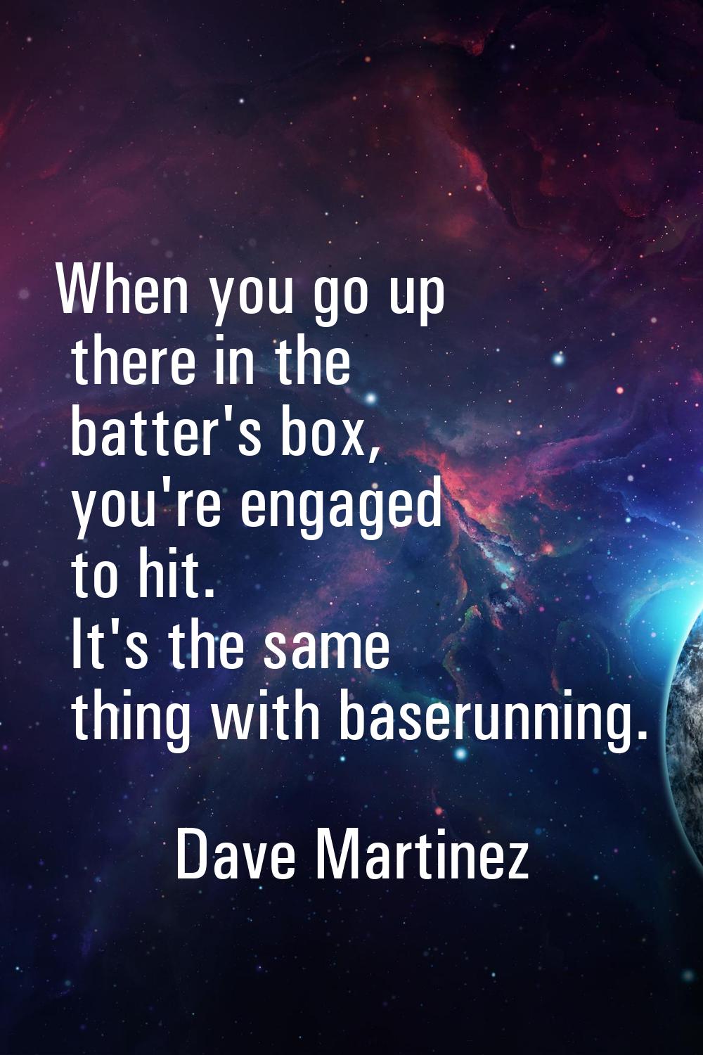 When you go up there in the batter's box, you're engaged to hit. It's the same thing with baserunni