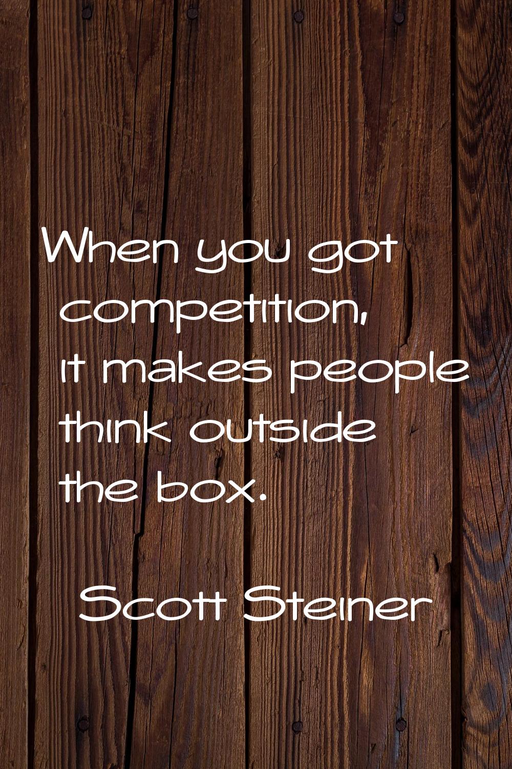 When you got competition, it makes people think outside the box.