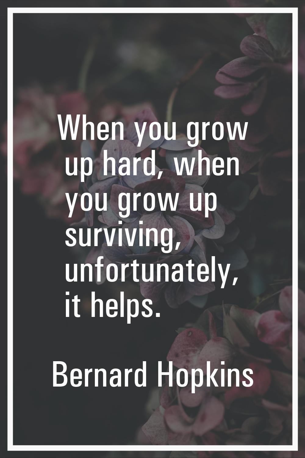 When you grow up hard, when you grow up surviving, unfortunately, it helps.
