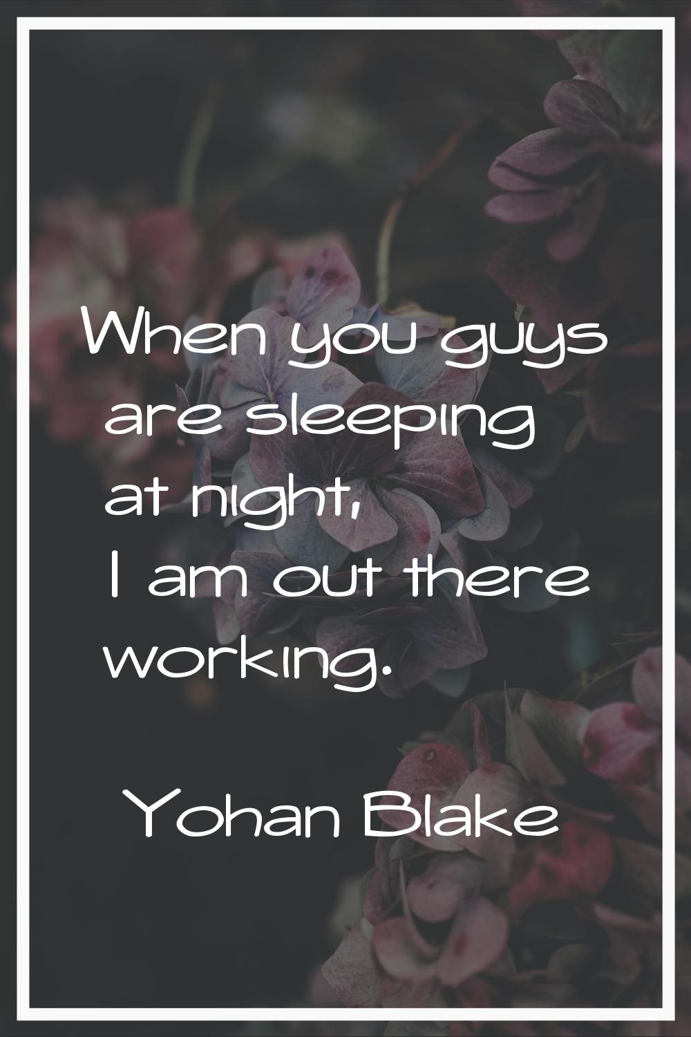 When you guys are sleeping at night, I am out there working.