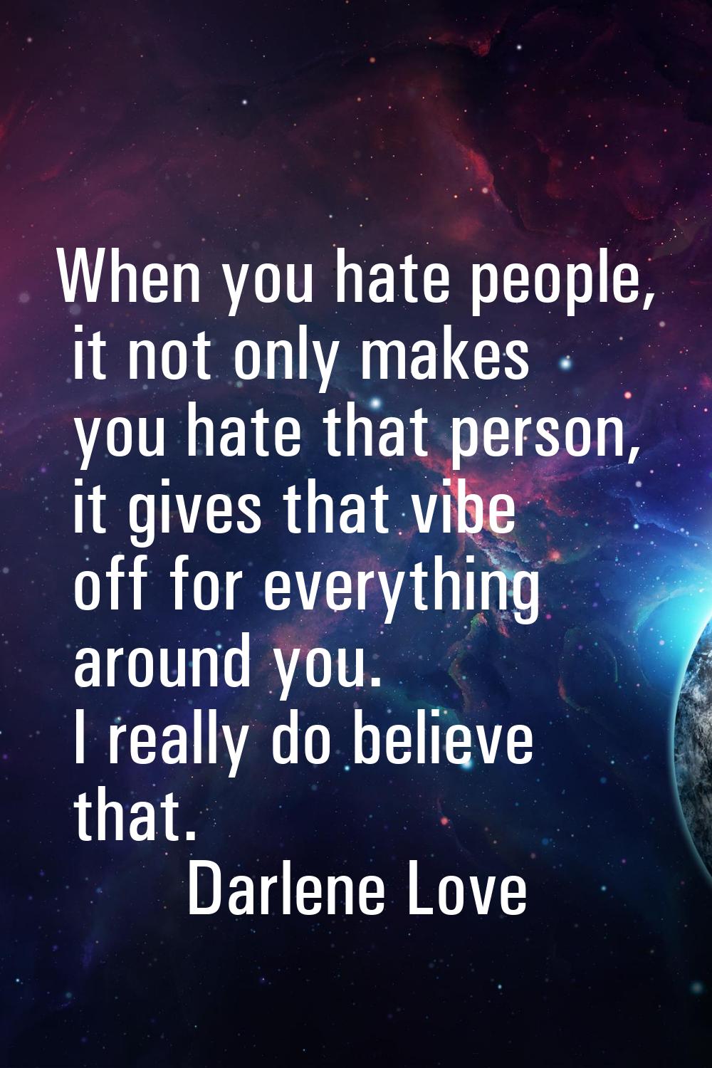 When you hate people, it not only makes you hate that person, it gives that vibe off for everything