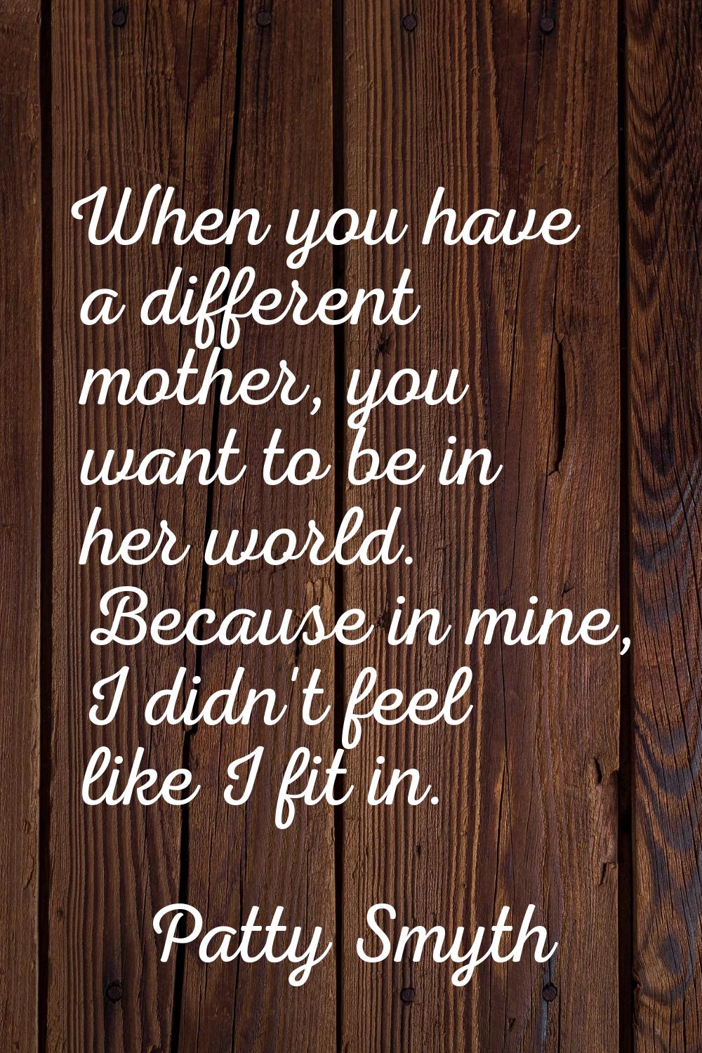 When you have a different mother, you want to be in her world. Because in mine, I didn't feel like 