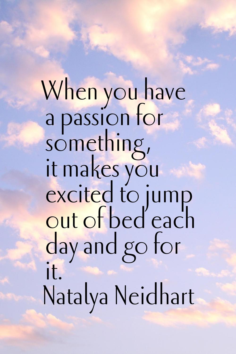 When you have a passion for something, it makes you excited to jump out of bed each day and go for 