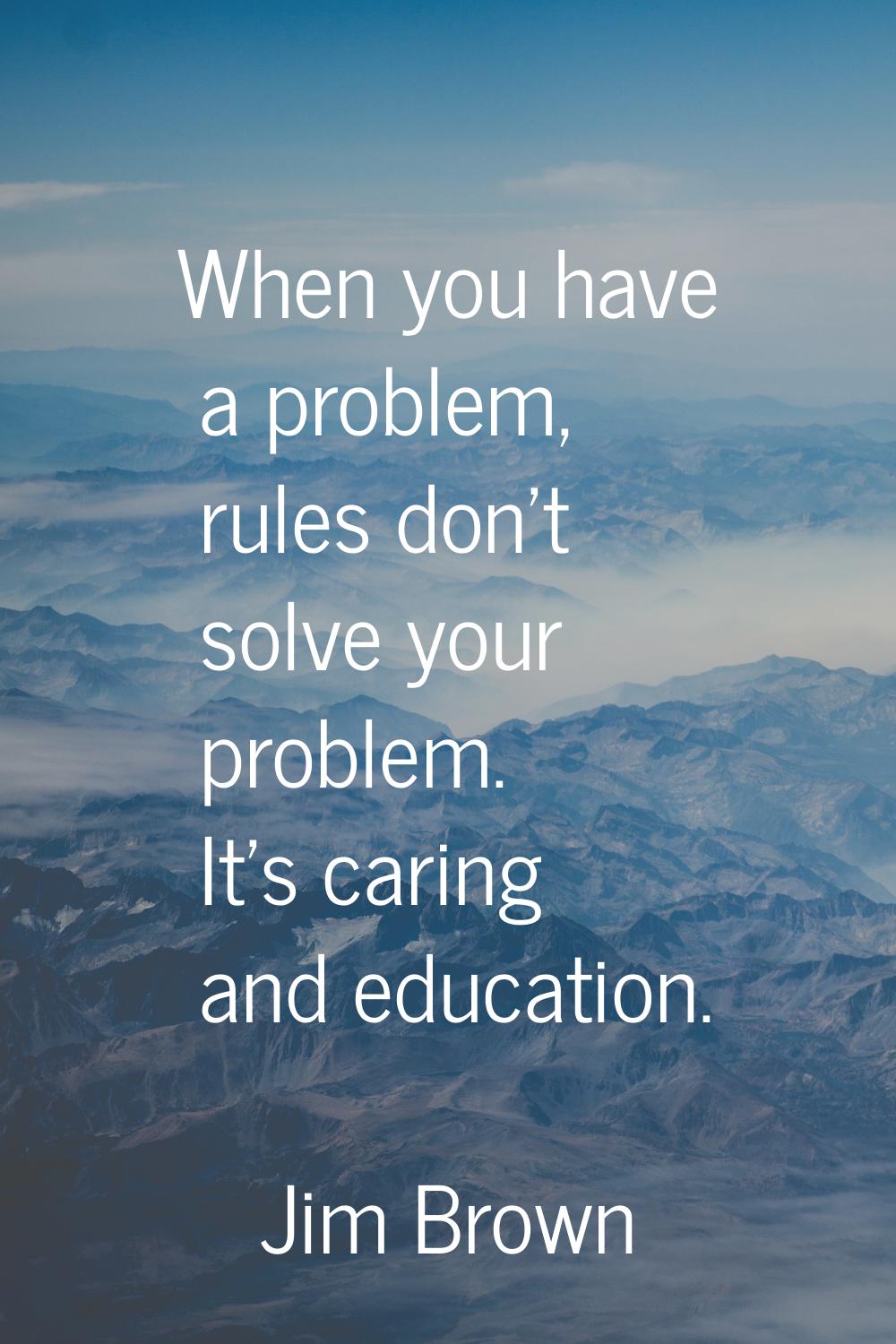 When you have a problem, rules don't solve your problem. It's caring and education.